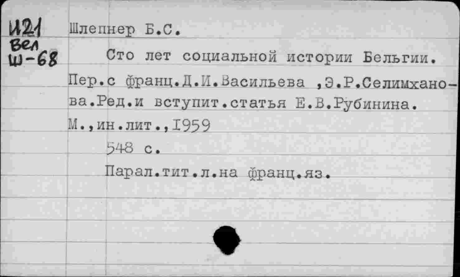 ﻿
Шлепнер Б.С,
Сто лет социальной истории Бельгии.
Пер.с франц.Д.И.Васильева ,Э.Р.Селимхано ва.Ред.и вступит.статья Е.В.Рубинина.
М.,ин.лит.,1959
:м-а с.
Парал.тит.л.на франц.яз.